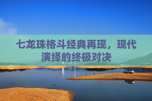 七龙珠格斗经典再现，现代演绎的终极对决