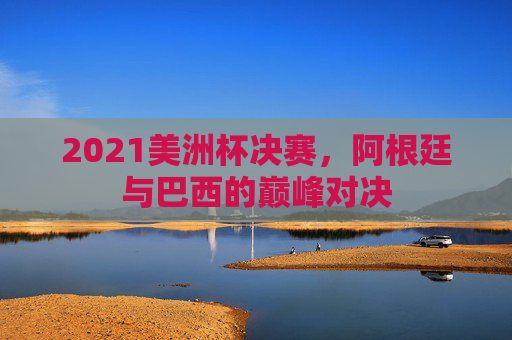 2021美洲杯决赛，阿根廷与巴西的巅峰对决