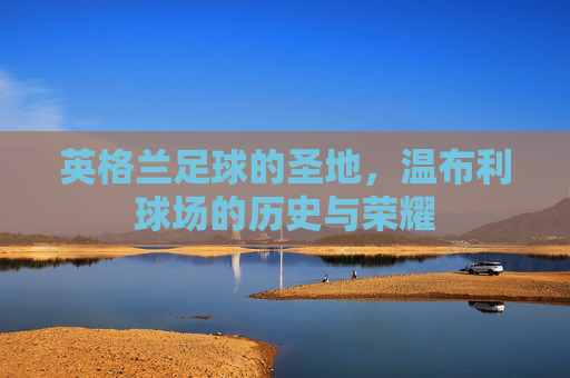 英格兰足球的圣地，温布利球场的历史与荣耀