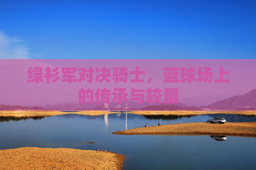 绿衫军对决骑士，篮球场上的传承与较量