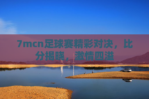 7mcn足球赛精彩对决，比分揭晓，激情四溢