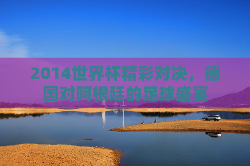 2014世界杯精彩对决，德国对阿根廷的足球盛宴