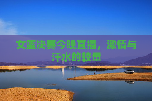 女篮决赛今晚直播，激情与汗水的较量