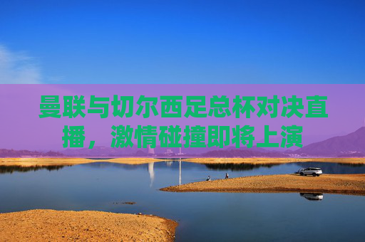 曼联与切尔西足总杯对决直播，激情碰撞即将上演