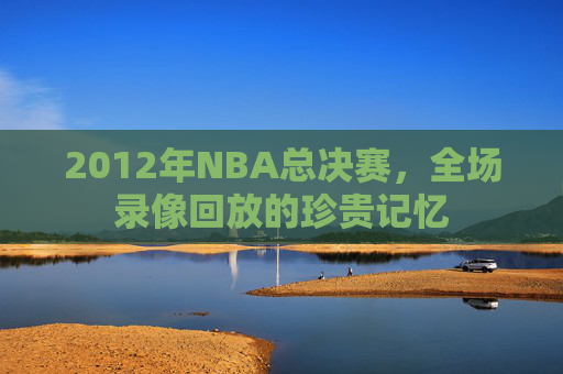 2012年NBA总决赛，全场录像回放的珍贵记忆