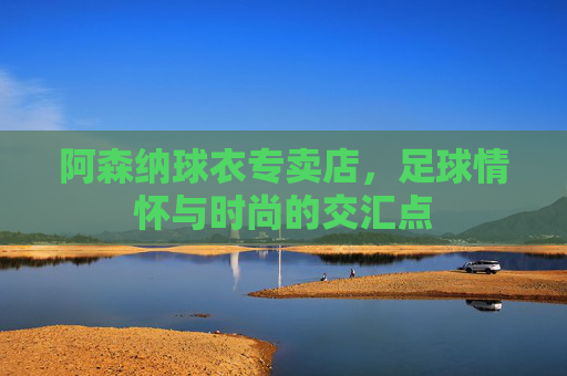 阿森纳球衣专卖店，足球情怀与时尚的交汇点