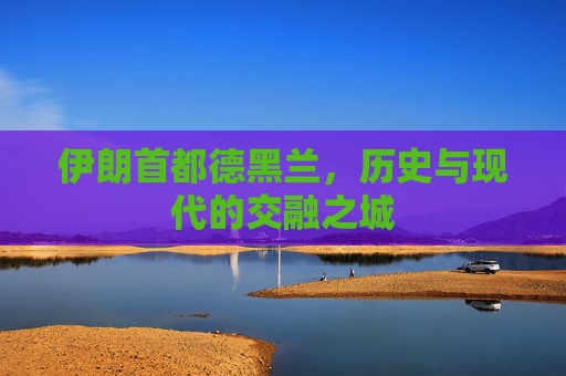 伊朗首都德黑兰，历史与现代的交融之城