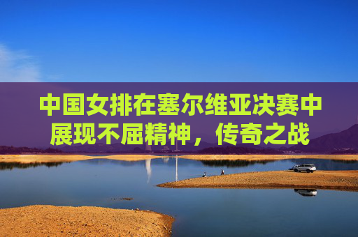 中国女排在塞尔维亚决赛中展现不屈精神，传奇之战