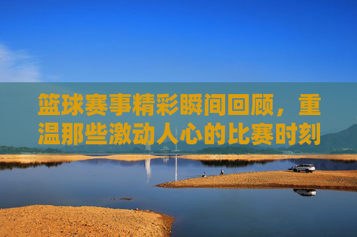 篮球赛事精彩瞬间回顾，重温那些激动人心的比赛时刻