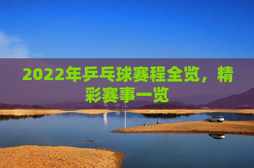 2022年乒乓球赛程全览，精彩赛事一览