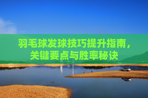 羽毛球发球技巧提升指南，关键要点与胜率秘诀