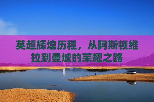 英超辉煌历程，从阿斯顿维拉到曼城的荣耀之路