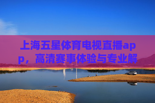 上海五星体育电视直播app，高清赛事体验与专业解说