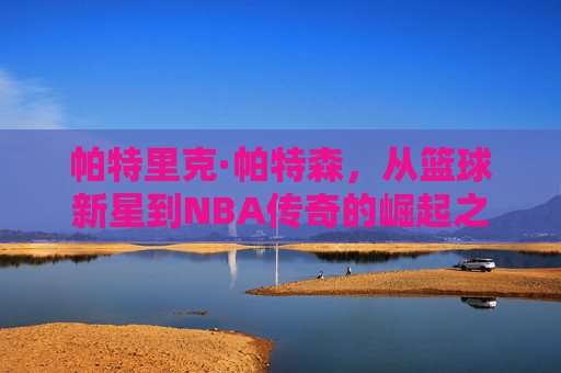 帕特里克·帕特森，从篮球新星到NBA传奇的崛起之路