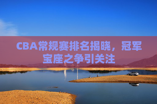 CBA常规赛排名揭晓，冠军宝座之争引关注