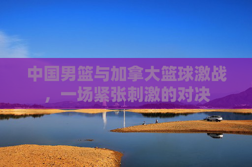 中国男篮与加拿大篮球激战，一场紧张刺激的对决