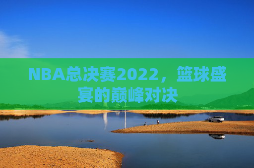 NBA总决赛2022，篮球盛宴的巅峰对决