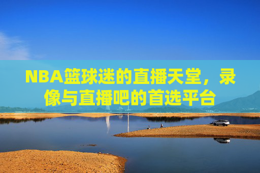 NBA篮球迷的直播天堂，录像与直播吧的首选平台