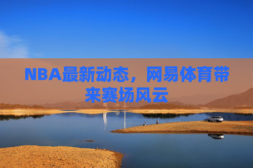 NBA最新动态，网易体育带来赛场风云