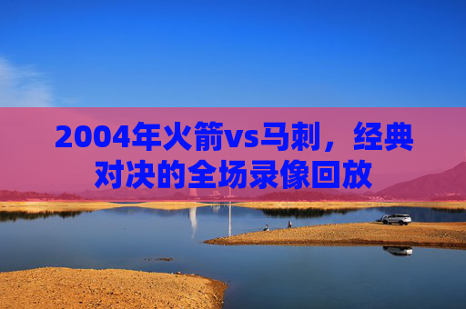 2004年火箭vs马刺，经典对决的全场录像回放