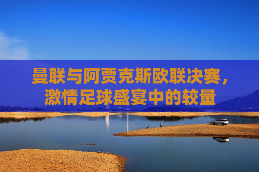 曼联与阿贾克斯欧联决赛，激情足球盛宴中的较量