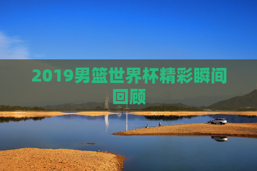 2019男篮世界杯精彩瞬间回顾