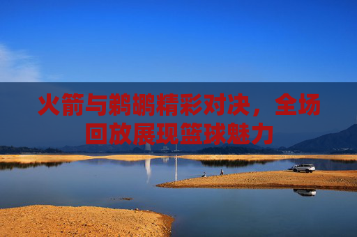 火箭与鹈鹕精彩对决，全场回放展现篮球魅力