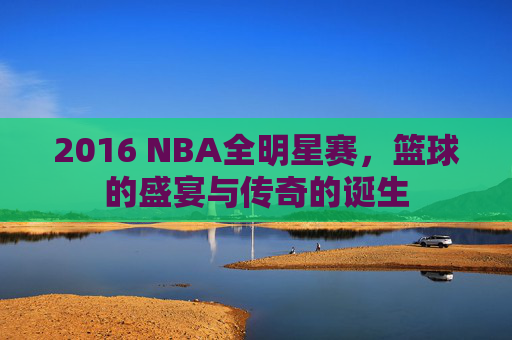 2016 NBA全明星赛，篮球的盛宴与传奇的诞生