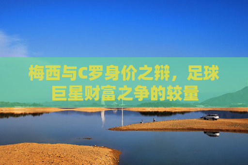梅西与C罗身价之辩，足球巨星财富之争的较量