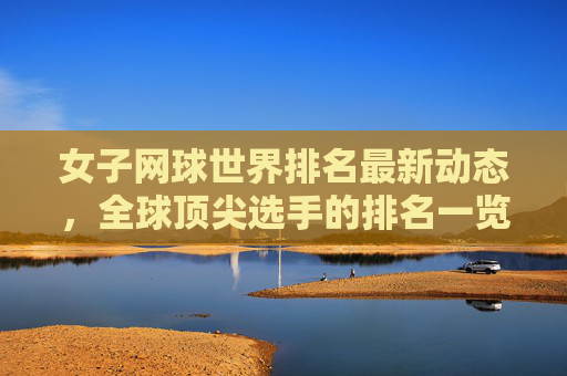 女子网球世界排名最新动态，全球顶尖选手的排名一览
