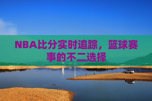 NBA比分实时追踪，篮球赛事的不二选择