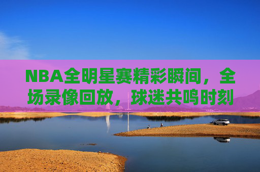NBA全明星赛精彩瞬间，全场录像回放，球迷共鸣时刻