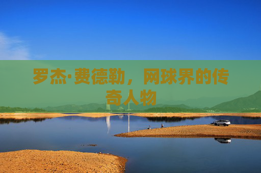罗杰·费德勒，网球界的传奇人物