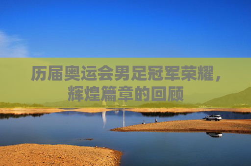 历届奥运会男足冠军荣耀，辉煌篇章的回顾