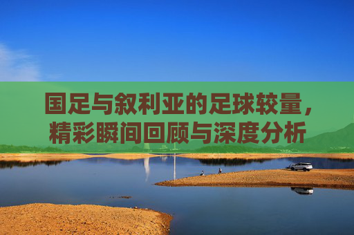 国足与叙利亚的足球较量，精彩瞬间回顾与深度分析