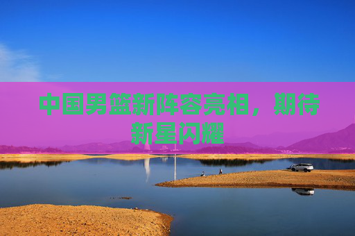 中国男篮新阵容亮相，期待新星闪耀