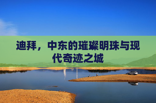迪拜，中东的璀璨明珠与现代奇迹之城