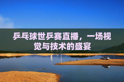 乒乓球世乒赛直播，一场视觉与技术的盛宴