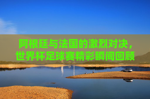 阿根廷与法国的激烈对决，世界杯足球赛精彩瞬间回顾
