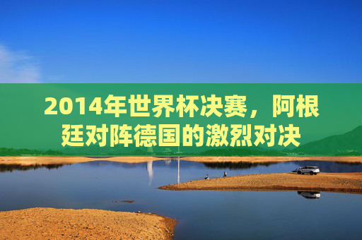 2014年世界杯决赛，阿根廷对阵德国的激烈对决