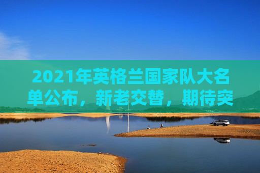 2021年英格兰国家队大名单公布，新老交替，期待突破