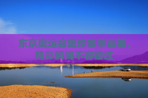 东京奥运会篮球赛事直播，精彩瞬间不容错过