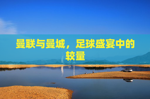 曼联与曼城，足球盛宴中的较量