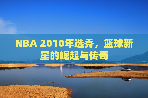 NBA 2010年选秀，篮球新星的崛起与传奇