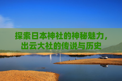 探索日本神社的神秘魅力，出云大社的传说与历史