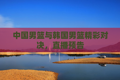 中国男篮与韩国男篮精彩对决，直播预告