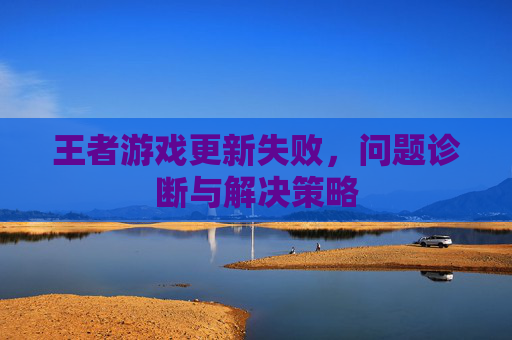 王者游戏更新失败，问题诊断与解决策略