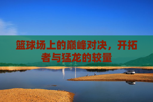 篮球场上的巅峰对决，开拓者与猛龙的较量