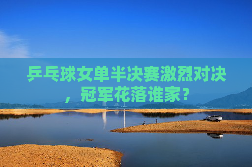 乒乓球女单半决赛激烈对决，冠军花落谁家？