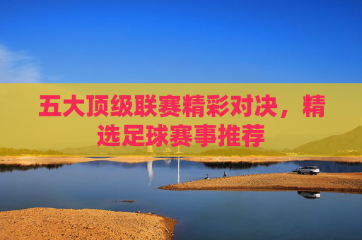 五大顶级联赛精彩对决，精选足球赛事推荐